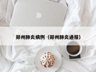 郑州肺炎病例（郑州肺炎通报）