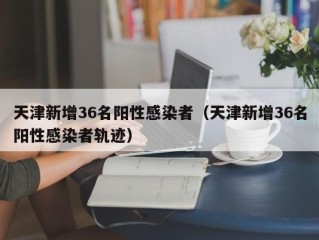 天津新增36名阳性感染者（天津新增36名阳性感染者轨迹）