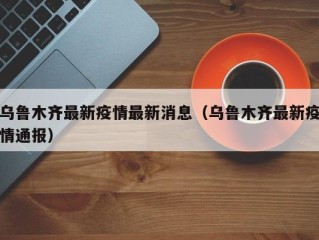 乌鲁木齐最新疫情最新消息（乌鲁木齐最新疫情通报）